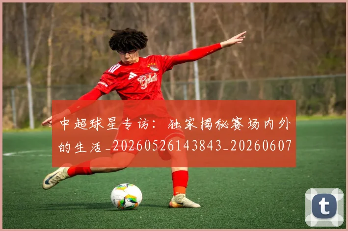 中超球星专访:独家揭秘赛场内外的生活_20260526143843_20260607160806