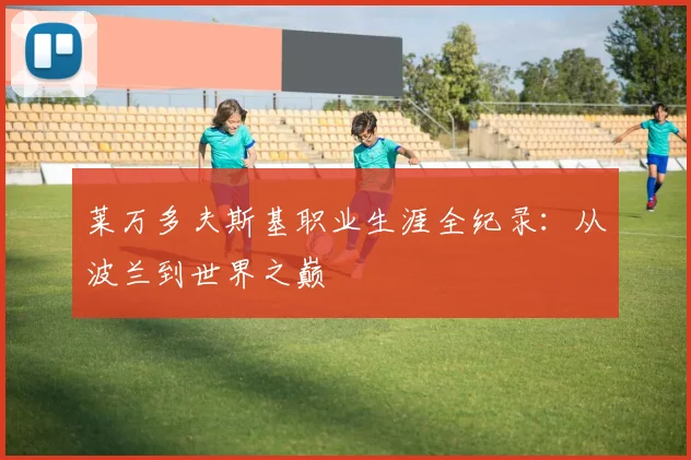 莱万多夫斯基职业生涯全纪录：从波兰到世界之巅