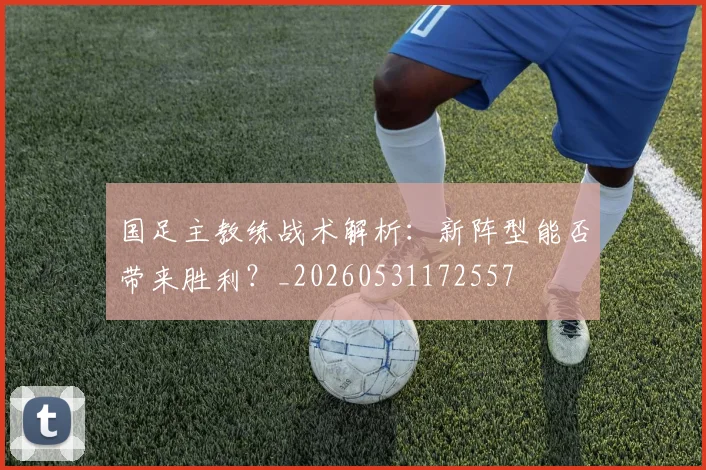 国足主教练战术解析：新阵型能否带来胜利？_20260531172557