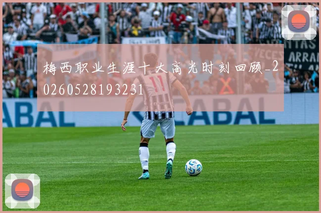 梅西职业生涯十大高光时刻回顾_20260528193231
