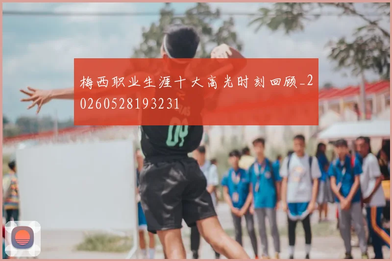 梅西职业生涯十大高光时刻回顾_20260528193231