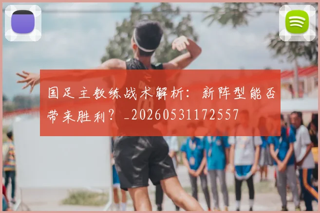 国足主教练战术解析：新阵型能否带来胜利？_20260531172557
